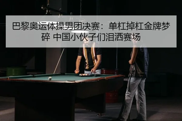 巴黎奥运体操男团决赛：单杠掉杠金牌梦碎 中国小伙子们泪洒赛场