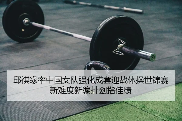 邱祺缘率中国女队强化成套迎战体操世锦赛 新难度新编排剑指佳绩